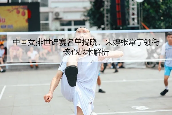 中国女排世锦赛名单揭晓，朱婷张常宁领衔核心战术解析