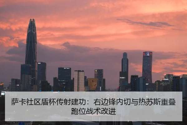 萨卡社区盾杯传射建功：右边锋内切与热苏斯重叠跑位战术改进