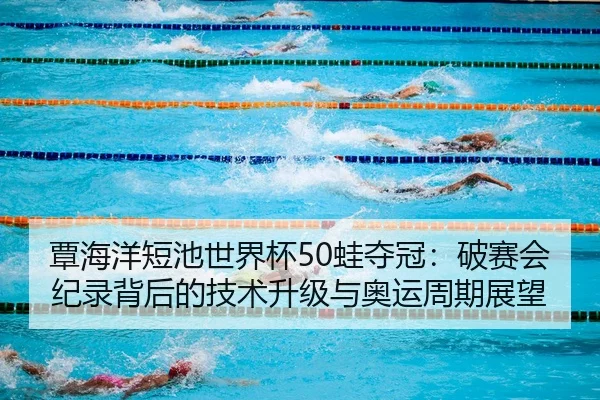 覃海洋短池世界杯50蛙夺冠：破赛会纪录背后的技术升级与奥运周期展望